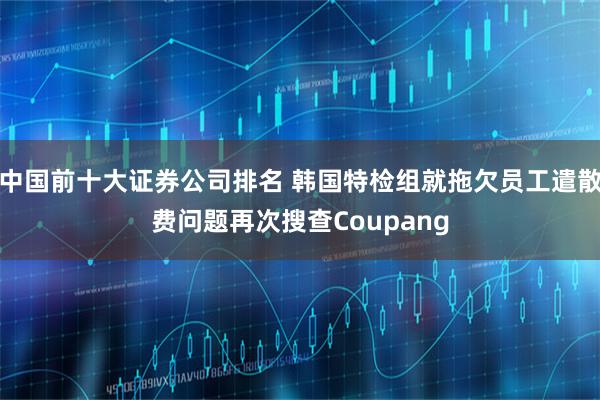 中国前十大证券公司排名 韩国特检组就拖欠员工遣散费问题再次搜查Coupang