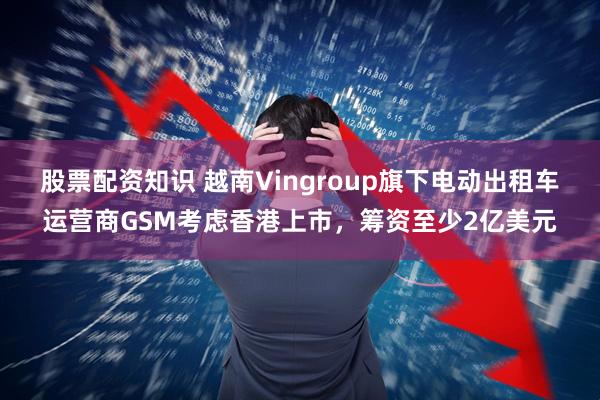 股票配资知识 越南Vingroup旗下电动出租车运营商GSM考虑香港上市，筹资至少2亿美元
