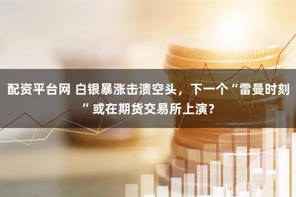 配资平台网 白银暴涨击溃空头，下一个“雷曼时刻”或在期货交易所上演？