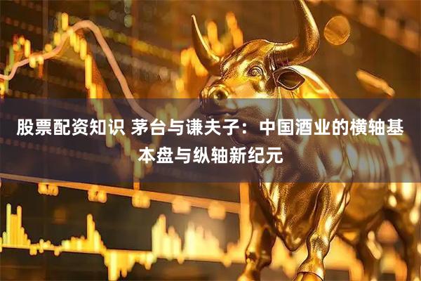 股票配资知识 茅台与谦夫子：中国酒业的横轴基本盘与纵轴新纪元