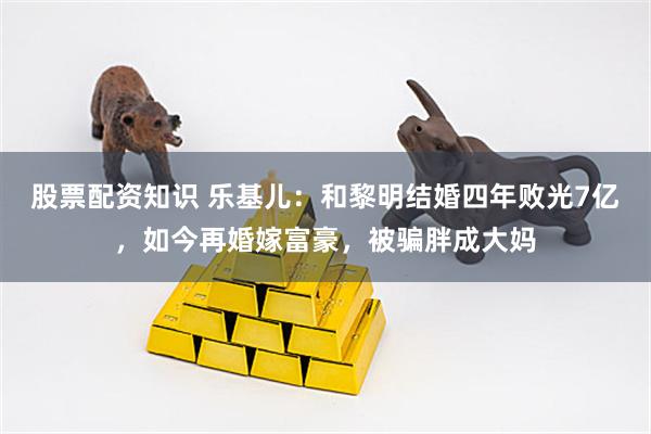 股票配资知识 乐基儿：和黎明结婚四年败光7亿，如今再婚嫁富豪，被骗胖成大妈