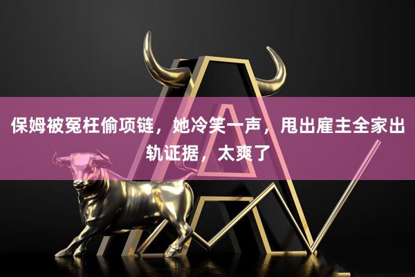 保姆被冤枉偷项链，她冷笑一声，甩出雇主全家出轨证据，太爽了