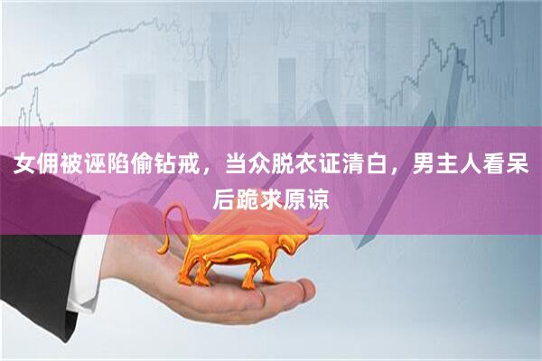 女佣被诬陷偷钻戒，当众脱衣证清白，男主人看呆后跪求原谅