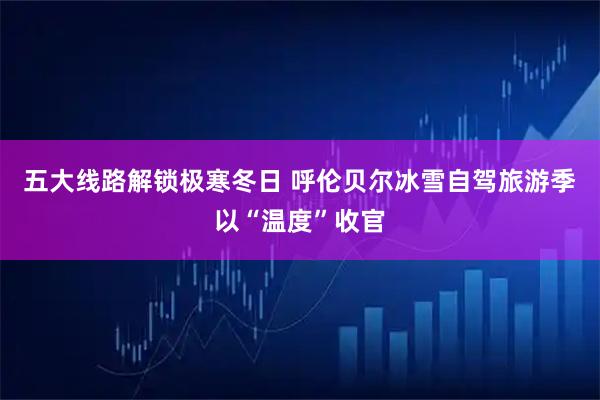五大线路解锁极寒冬日 呼伦贝尔冰雪自驾旅游季以“温度”收官