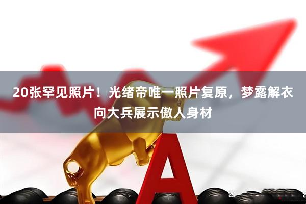 20张罕见照片！光绪帝唯一照片复原，梦露解衣向大兵展示傲人身材