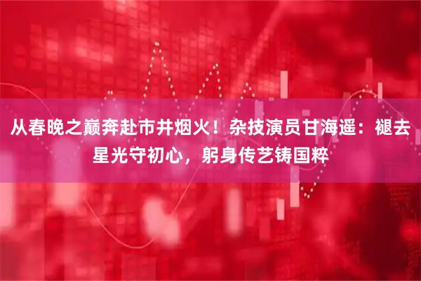 从春晚之巅奔赴市井烟火！杂技演员甘海遥：褪去星光守初心，躬身传艺铸国粹