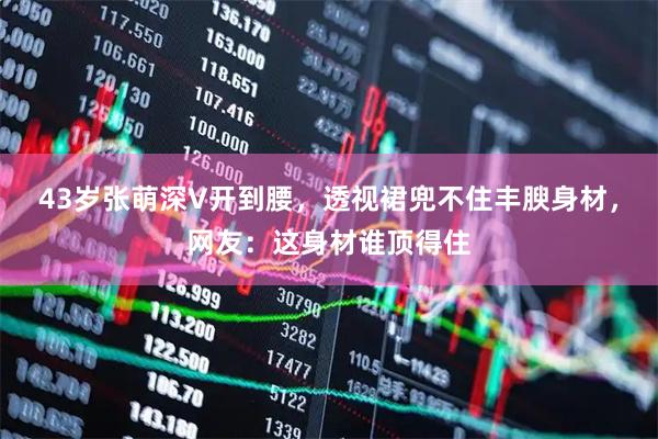 43岁张萌深V开到腰，透视裙兜不住丰腴身材，网友：这身材谁顶得住