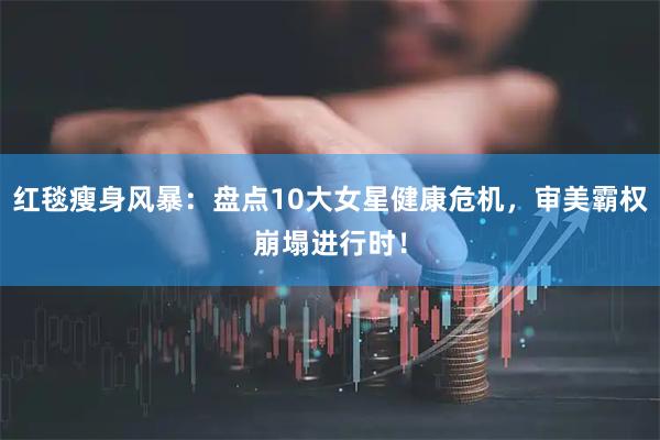 红毯瘦身风暴：盘点10大女星健康危机，审美霸权崩塌进行时！