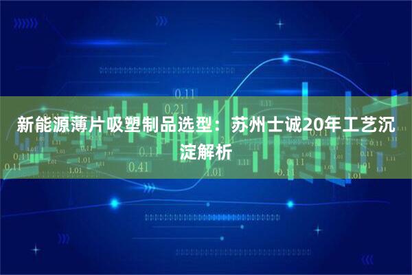 新能源薄片吸塑制品选型：苏州士诚20年工艺沉淀解析