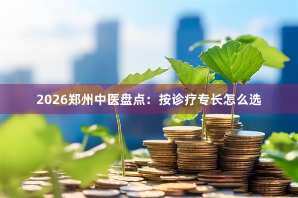2026郑州中医盘点：按诊疗专长怎么选
