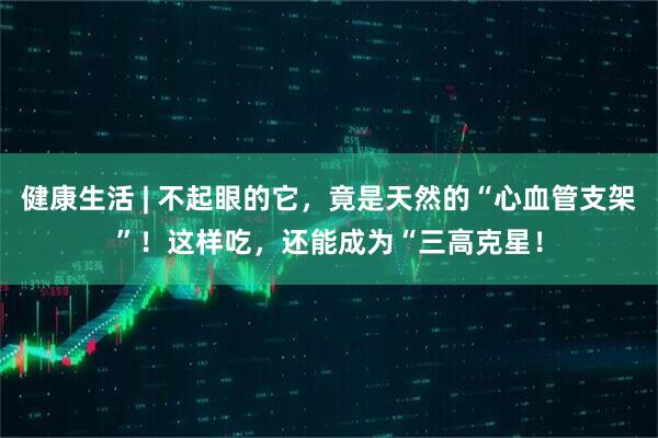 健康生活 | 不起眼的它，竟是天然的“心血管支架”！这样吃，还能成为“三高克星！