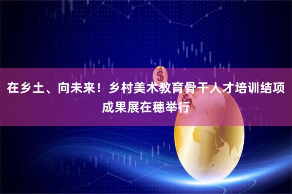 在乡土、向未来！乡村美术教育骨干人才培训结项成果展在穗举行