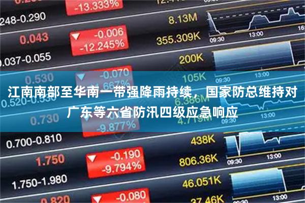 江南南部至华南一带强降雨持续，国家防总维持对广东等六省防汛四级应急响应