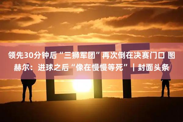 领先30分钟后“三狮军团”再次倒在决赛门口 图赫尔：进球之后“像在慢慢等死”｜封面头条