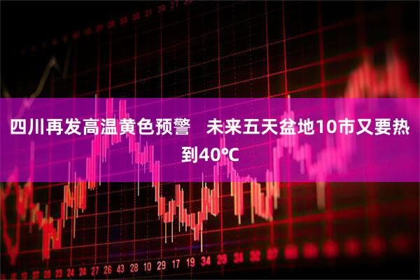 四川再发高温黄色预警   未来五天盆地10市又要热到40℃