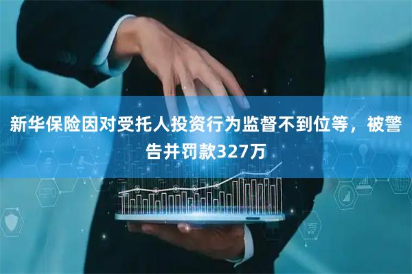 新华保险因对受托人投资行为监督不到位等，被警告并罚款327万