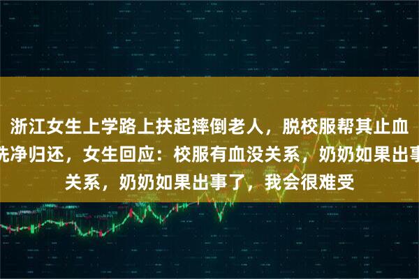 浙江女生上学路上扶起摔倒老人，脱校服帮其止血，事后脏校服被洗净归还，女生回应：校服有血没关系，奶奶如果出事了，我会很难受