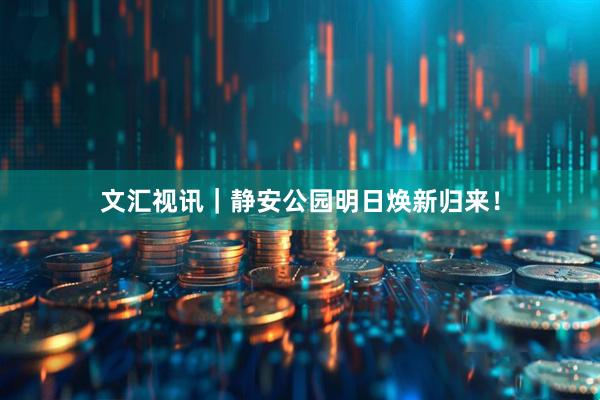 文汇视讯｜静安公园明日焕新归来！